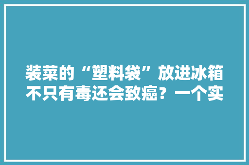 装菜的“塑料袋”放进冰箱不只有毒还会致癌？一个实验揭晓原形