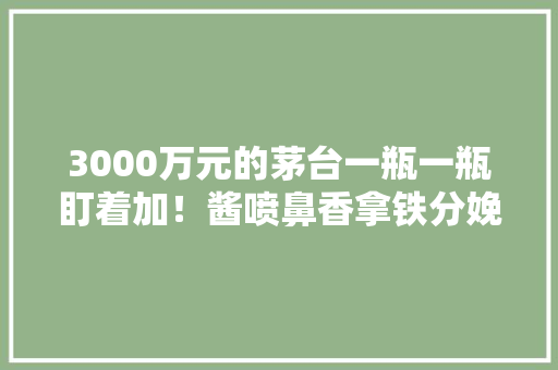 3000万元的茅台一瓶一瓶盯着加！酱喷鼻香拿铁分娩画面曝光