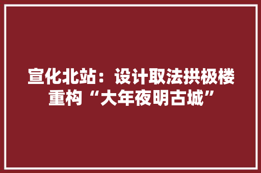 宣化北站：设计取法拱极楼重构“大年夜明古城”