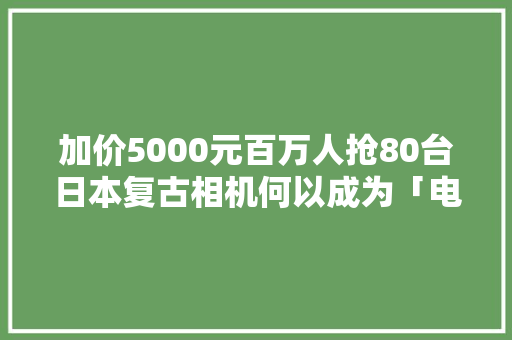 加价5000元百万人抢80台日本复古相机何以成为「电子茅台」？