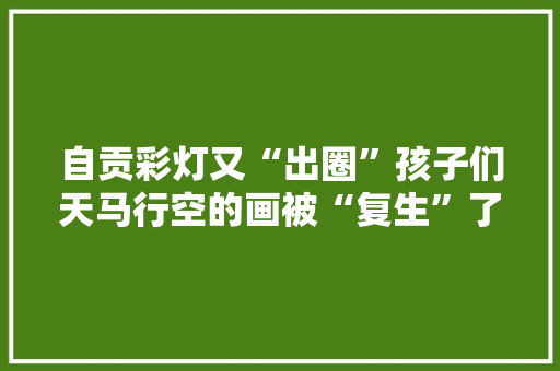自贡彩灯又“出圈”孩子们天马行空的画被“复生”了