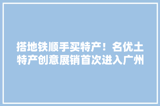 搭地铁顺手买特产！名优土特产创意展销首次进入广州地铁