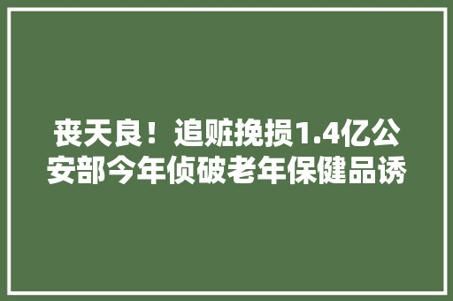丧天良！追赃挽损1.4亿公安部今年侦破老年保健品诱骗案3000起