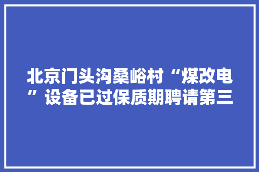 北京门头沟桑峪村“煤改电”设备已过保质期聘请第三方驻点维修村平易近安心