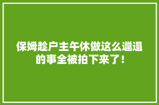 保姆趁户主午休做这么邋遢的事全被拍下来了！