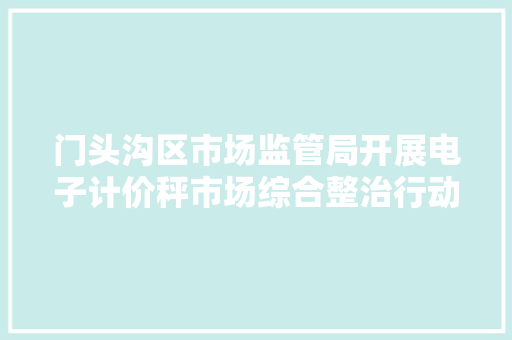 门头沟区市场监管局开展电子计价秤市场综合整治行动