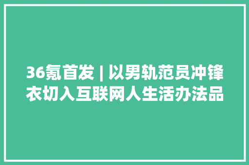 36氪首发 | 以男轨范员冲锋衣切入互联网人生活办法品牌「UPPERVOID」获得数百万美元天使轮融资