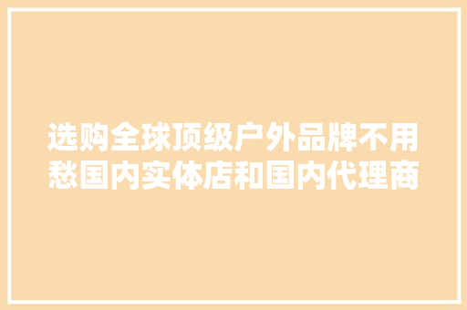 选购全球顶级户外品牌不用愁国内实体店和国内代理商大年夜全