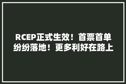 RCEP正式生效！首票首单纷纷落地！更多利好在路上 RCEP正式生效！首票首单纷纷落地！更多利好在路上 互联通信