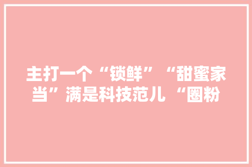 主打一个“锁鲜”“甜蜜家当”满是科技范儿 “圈粉”海外 主打一个“锁鲜”“甜蜜家当”满是科技范儿 “圈粉”海外 智能科技