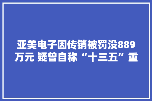 亚美电子因传销被罚没889万元 疑曾自称“十三五”重大年夜项目 亚美电子因传销被罚没889万元 疑曾自称“十三五”重大年夜项目 智能家居