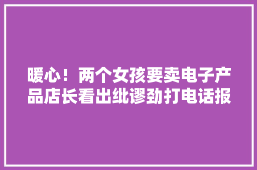 暖心！两个女孩要卖电子产品店长看出纰谬劲打电话报警乞助 暖心！两个女孩要卖电子产品店长看出纰谬劲打电话报警乞助 互联通信