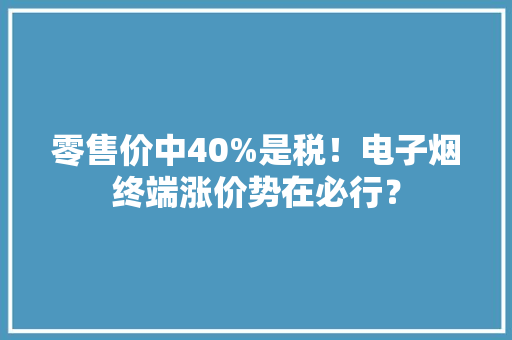 零售价中40%是税！电子烟终端涨价势在必行？ 零售价中40%是税！电子烟终端涨价势在必行？ 互联通信