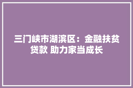 三门峡市湖滨区：金融扶贫贷款 助力家当成长 三门峡市湖滨区：金融扶贫贷款 助力家当成长 互联通信