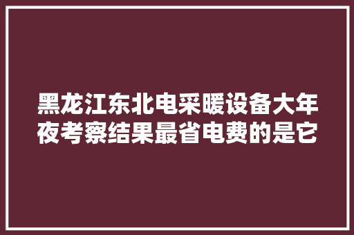 黑龙江东北电采暖设备大年夜考察结果最省电费的是它！省电节能