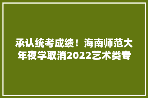 承认统考成绩！海南师范大年夜学取消2022艺术类专业校考通知书记