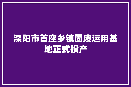 溧阳市首座乡镇固废运用基地正式投产
