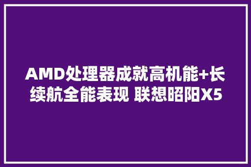 AMD处理器成就高机能+长续航全能表现 联想昭阳X5-14商用本评测