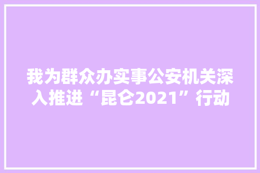 我为群众办实事公安机关深入推进“昆仑2021”行动 依法严厉袭击运用互联网侵权假装犯罪