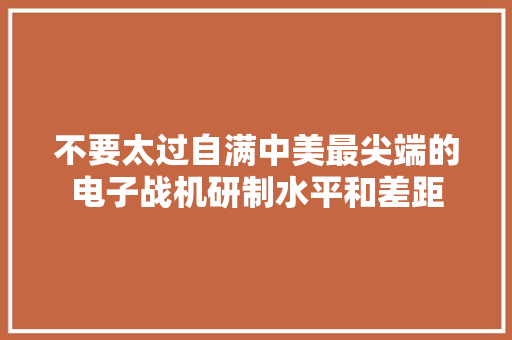 不要太过自满中美最尖端的电子战机研制水平和差距