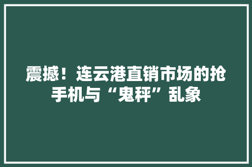 震撼！连云港直销市场的抢手机与“鬼秤”乱象