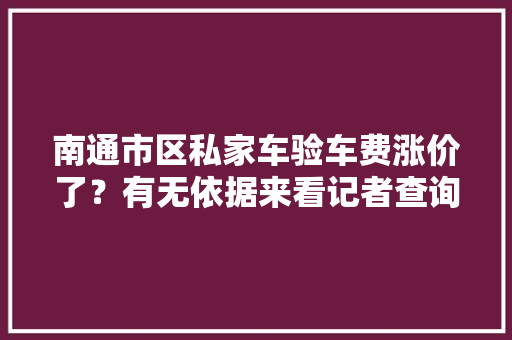 南通市区私家车验车费涨价了？有无依据来看记者查询访问 南通市区私家车验车费涨价了？有无依据来看记者查询访问 互联通信