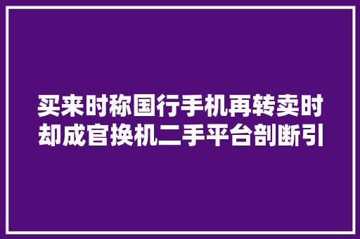 买来时称国行手机再转卖时却成官换机二手平台剖断引争议