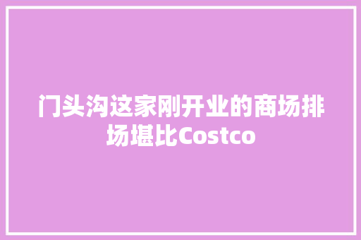 门头沟这家刚开业的商场排场堪比Costco