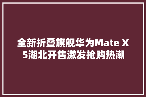 全新折叠旗舰华为Mate X5湖北开售激发抢购热潮