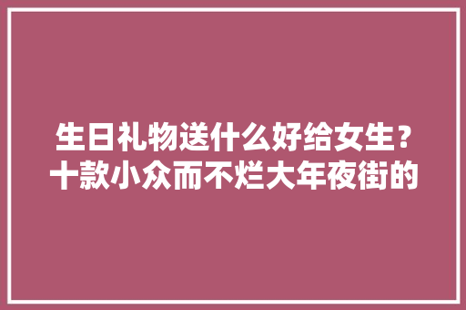 生日礼物送什么好给女生？十款小众而不烂大年夜街的礼物来喽!