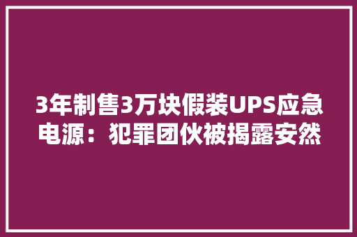 3年制售3万块假装UPS应急电源：犯罪团伙被揭露安然隐患严重