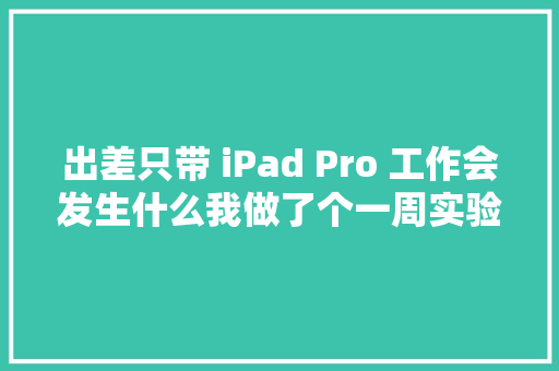 出差只带 iPad Pro 工作会发生什么我做了个一周实验 出差只带 iPad Pro 工作会发生什么我做了个一周实验 智能科技
