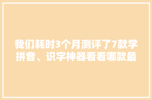 我们耗时3个月测评了7款学拼音、识字神器看看哪款最得你心？