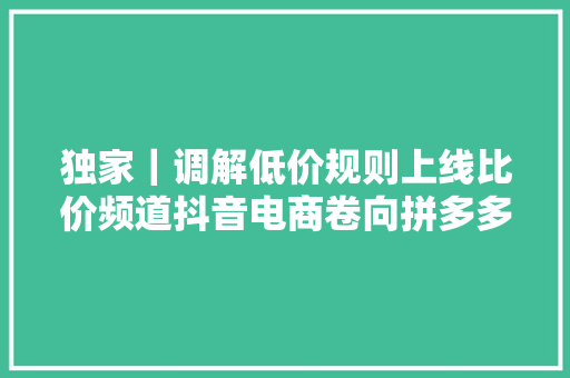 独家｜调解低价规则上线比价频道抖音电商卷向拼多多？