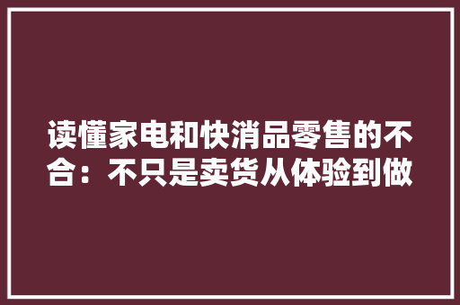 读懂家电和快消品零售的不合：不只是卖货从体验到做事全覆盖