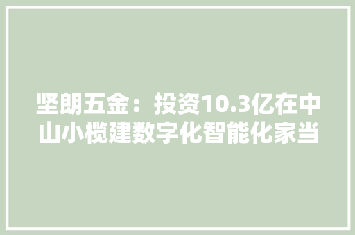 坚朗五金：投资10.3亿在中山小榄建数字化智能化家当园
