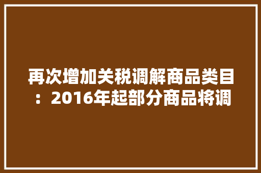 再次增加关税调解商品类目：2016年起部分商品将调解关税 再次增加关税调解商品类目：2016年起部分商品将调解关税 智能科技