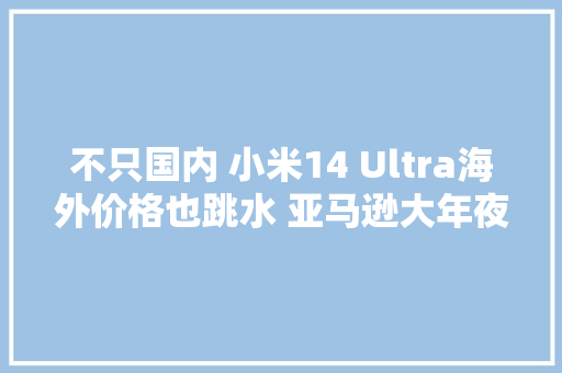 不只国内 小米14 Ultra海外价格也跳水 亚马逊大年夜降1500元