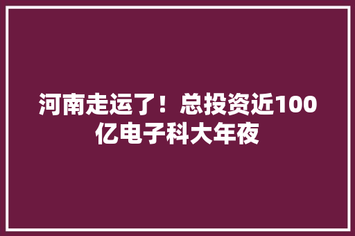 河南走运了！总投资近100亿电子科大年夜 河南走运了！总投资近100亿电子科大年夜 互联通信