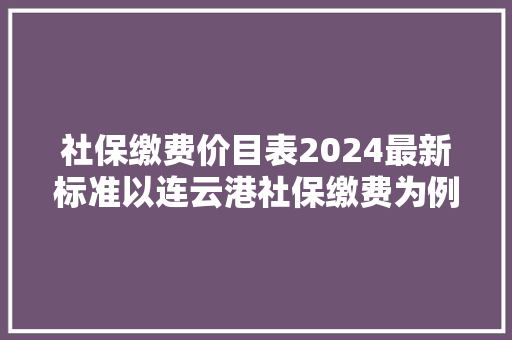 社保缴费价目表2024最新标准以连云港社保缴费为例！为您解读！