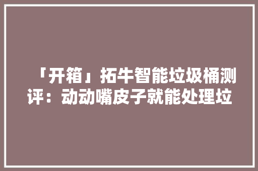 「开箱」拓牛智能垃圾桶测评：动动嘴皮子就能处理垃圾？
