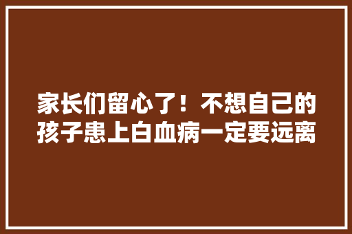 家长们留心了！不想自己的孩子患上白血病一定要远离这些污染源