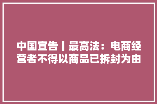中国宣告丨最高法：电商经营者不得以商品已拆封为由拒绝7日无情由退货
