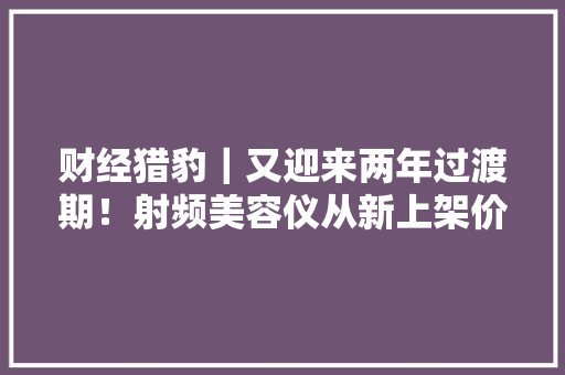 财经猎豹｜又迎来两年过渡期！射频美容仪从新上架价格“腰斩”