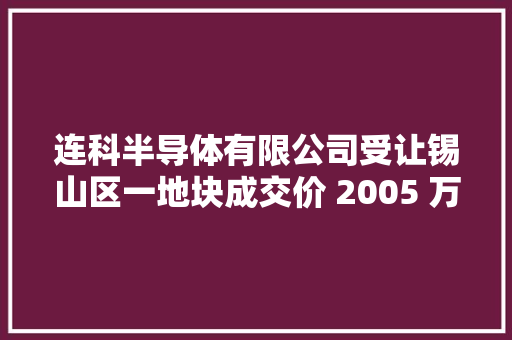 连科半导体有限公司受让锡山区一地块成交价 2005 万元 连科半导体有限公司受让锡山区一地块成交价 2005 万元 互联通信