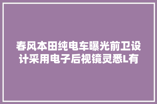 春风本田纯电车曝光前卫设计采用电子后视镜灵悉L有点酷 春风本田纯电车曝光前卫设计采用电子后视镜灵悉L有点酷 智能科技