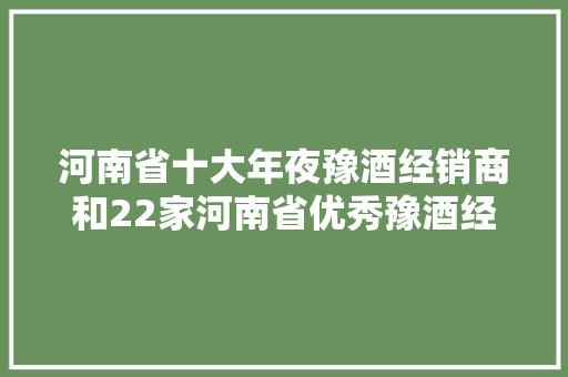 河南省十大年夜豫酒经销商和22家河南省优秀豫酒经销商名单公示