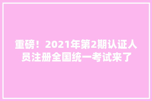 重磅！2021年第2期认证人员注册全国统一考试来了