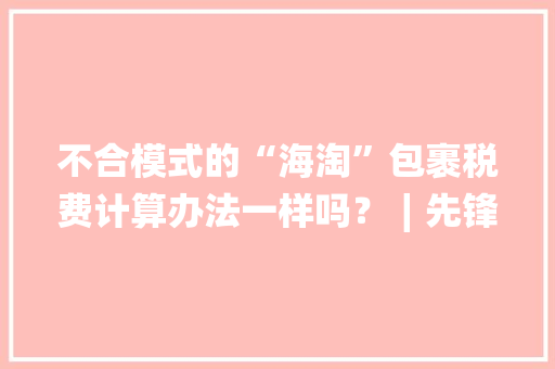 不合模式的“海淘”包裹税费计算办法一样吗？∣先锋主播在线答疑 不合模式的“海淘”包裹税费计算办法一样吗？∣先锋主播在线答疑 人工智能