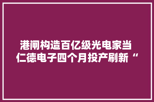 港闸构造百亿级光电家当 仁德电子四个月投产刷新“港闸速度”